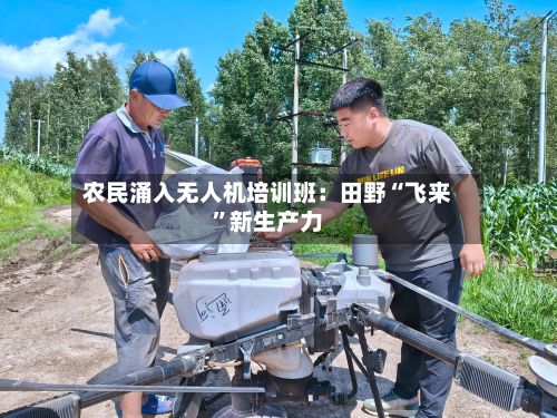 农民涌入无人机培训班：田野“飞来”新生产力