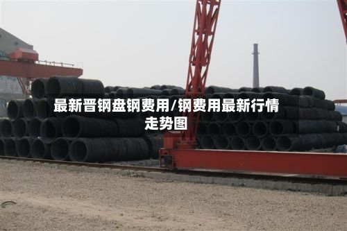 最新晋钢盘钢费用/钢费用最新行情走势图