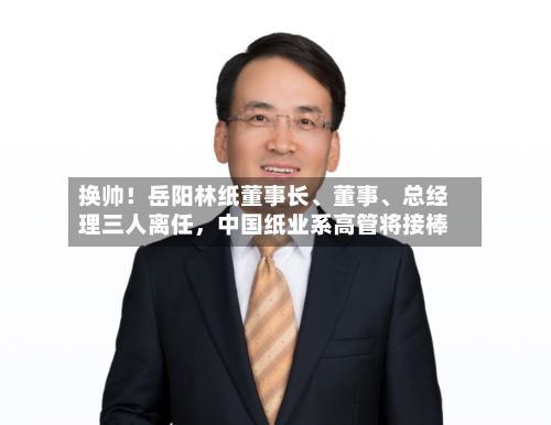 换帅！岳阳林纸董事长、董事	、总经理三人离任，中国纸业系高管将接棒-第1张图片