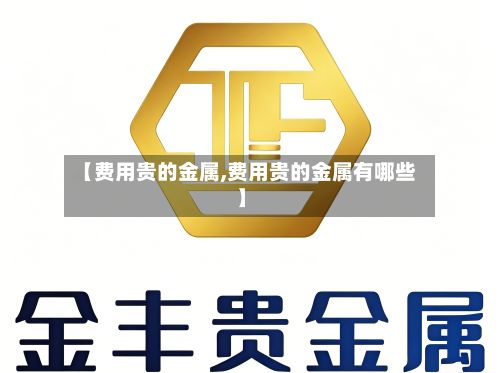 【费用贵的金属,费用贵的金属有哪些】-第2张图片