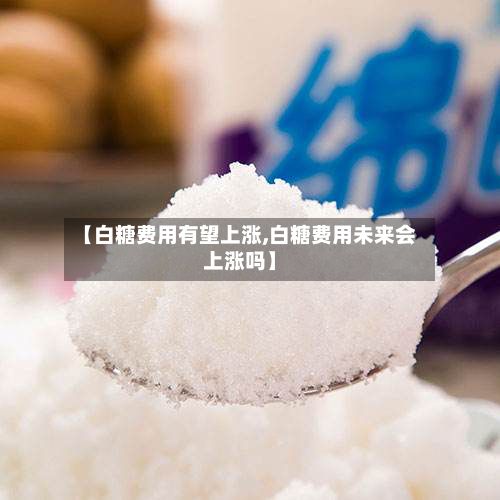 【白糖费用有望上涨,白糖费用未来会上涨吗】-第2张图片