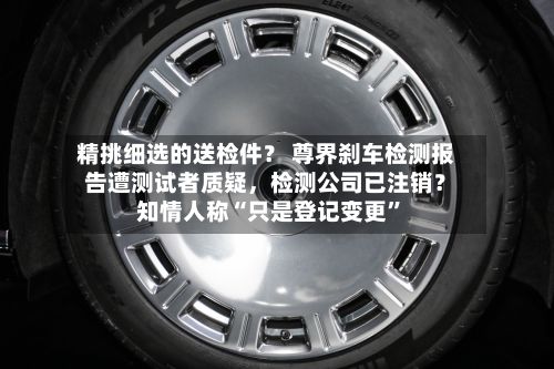 精挑细选的送检件？ 尊界刹车检测报告遭测试者质疑，检测公司已注销？知情人称“只是登记变更	”-第1张图片