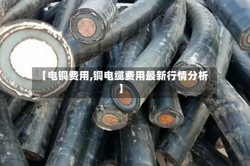 【电铜费用,铜电缆费用最新行情分析】-第2张图片