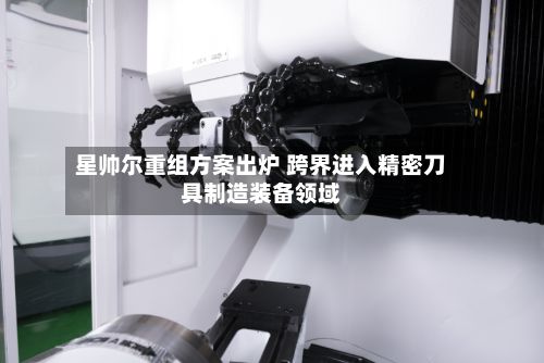 星帅尔重组方案出炉 跨界进入精密刀具制造装备领域-第2张图片