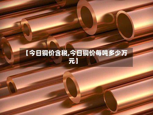 【今日铜价含税,今日铜价每吨多少万元】