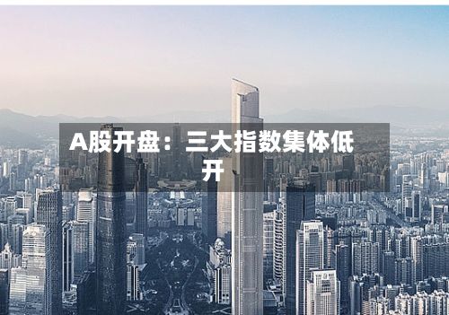 A股开盘：三大指数集体低开-第2张图片