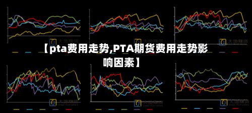 【pta费用走势,PTA期货费用走势影响因素】-第3张图片