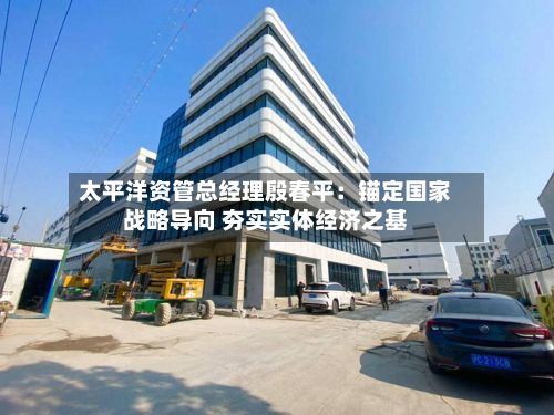 太平洋资管总经理殷春平:锚定国家战略导向 夯实实体经济之基-第2张图片