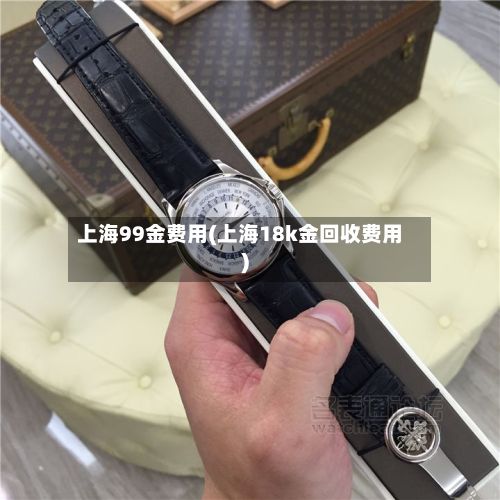 上海99金费用(上海18k金回收费用)-第2张图片