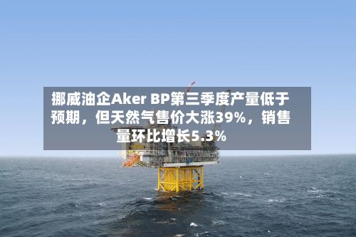 挪威油企Aker BP第三季度产量低于预期，但天然气售价大涨39%，销售量环比增长5.3%-第3张图片