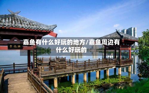 嘉鱼有什么好玩的地方/嘉鱼周边有什么好玩的