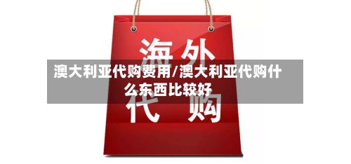 澳大利亚代购费用/澳大利亚代购什么东西比较好-第3张图片