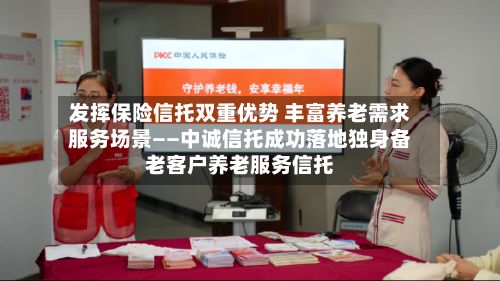 发挥保险信托双重优势 丰富养老需求服务场景——中诚信托成功落地独身备老客户养老服务信托