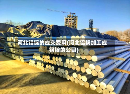 河北铝锭的成交费用(河北铝粉加工成铝锭的公司)