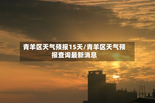 青羊区天气预报15天/青羊区天气预报查询最新消息-第2张图片