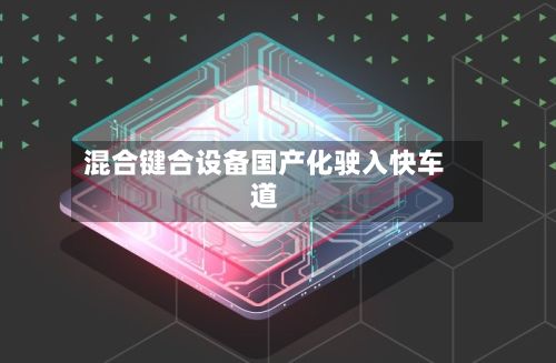 混合键合设备国产化驶入快车道-第1张图片