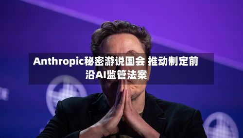 Anthropic秘密游说国会 推动制定前沿AI监管法案-第3张图片