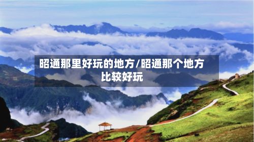 昭通那里好玩的地方/昭通那个地方比较好玩-第3张图片