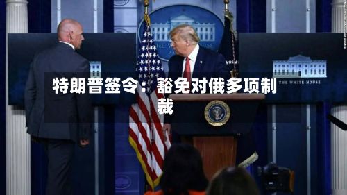 特朗普签令:豁免对俄多项制裁-第3张图片