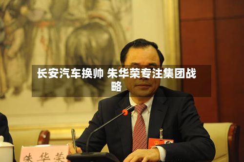 长安汽车换帅 朱华荣专注集团战略-第3张图片