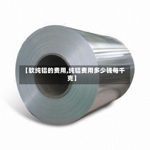 【软纯铝的费用,纯铝费用多少钱每千克】