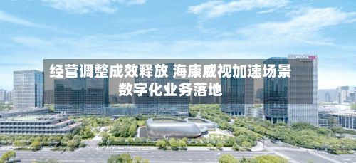 经营调整成效释放 海康威视加速场景数字化业务落地