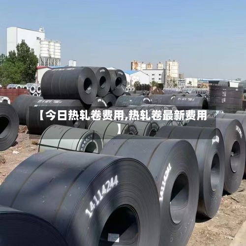 【今日热轧卷费用,热轧卷最新费用】