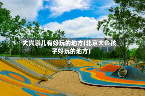 大兴哪儿有好玩的地方(北京大兴孩子好玩的地方)-第3张图片
