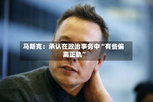 马斯克：承认在政治事务中“有些偏离正轨	”-第3张图片