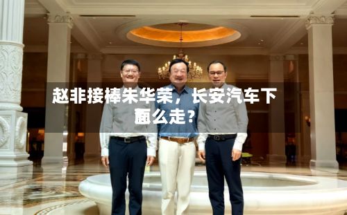 赵非接棒朱华荣，长安汽车下面怎么走？-第3张图片