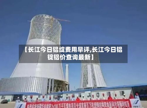 【长江今日铝绽费用早评,长江今日铝锭铝价查询最新】