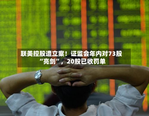 联美控股遭立案！证监会年内对73股“亮剑”，20股已收罚单