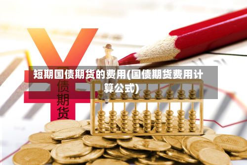 短期国债期货的费用(国债期货费用计算公式)