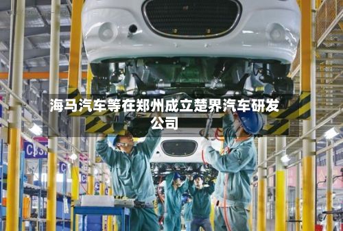 海马汽车等在郑州成立楚界汽车研发公司-第2张图片
