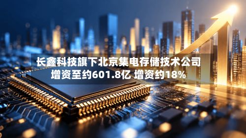 长鑫科技旗下北京集电存储技术公司增资至约601.8亿 增资约18%-第1张图片