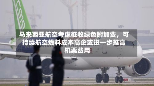 马来西亚航空考虑征收绿色附加费，可持续航空燃料成本高企或进一步推高机票费用-第3张图片