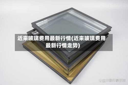 近来玻璃费用最新行情(近来玻璃费用最新行情走势)