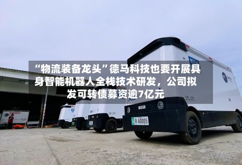 “物流装备龙头	”德马科技也要开展具身智能机器人全栈技术研发，公司拟发可转债募资逾7亿元-第1张图片