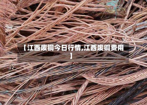 【江西废铜今日行情,江西废铜费用】