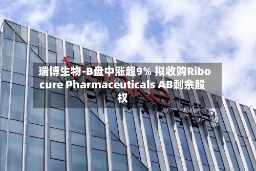 瑞博生物-B盘中涨超9% 拟收购Ribocure Pharmaceuticals AB剩余股权-第1张图片