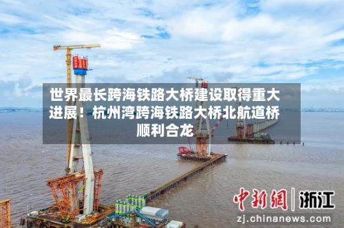 世界最长跨海铁路大桥建设取得重大进展！杭州湾跨海铁路大桥北航道桥顺利合龙