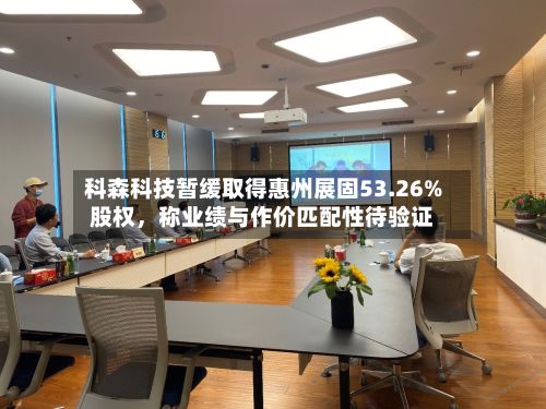 科森科技暂缓取得惠州展固53.26%股权，称业绩与作价匹配性待验证-第1张图片
