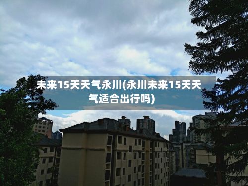 未来15天天气永川(永川未来15天天气适合出行吗)