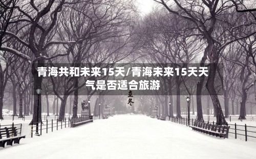 青海共和未来15天/青海未来15天天气是否适合旅游