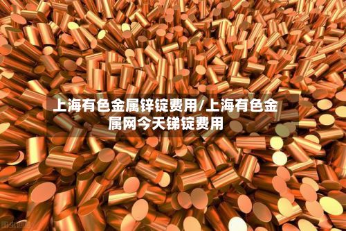 上海有色金属锌锭费用/上海有色金属网今天锑锭费用