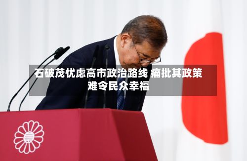 石破茂忧虑高市政治路线 痛批其政策难令民众幸福