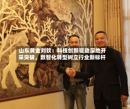 山东黄金刘钦：科技创新驱动深地开采突破	，数智化转型树立行业新标杆-第2张图片