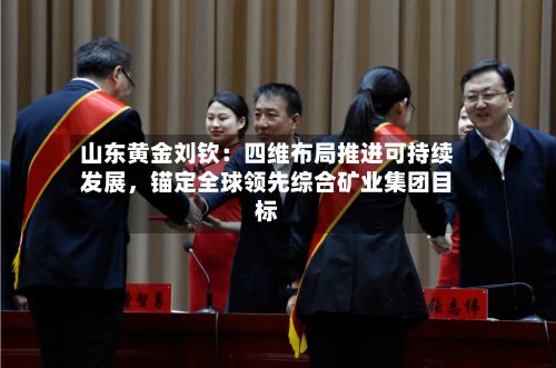 山东黄金刘钦：四维布局推进可持续发展	，锚定全球领先综合矿业集团目标-第3张图片