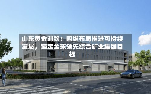 山东黄金刘钦：四维布局推进可持续发展	，锚定全球领先综合矿业集团目标-第1张图片