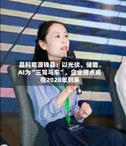 晶科能源钱晶：以光伏、储能、AI为“三驾马车”，企业拐点或在2028年到来-第2张图片